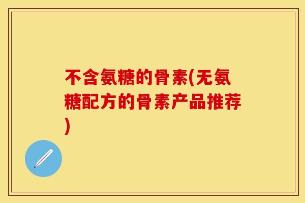 不含氨糖的骨素(无氨糖配方的骨素产品推荐) 不含氨糖的骨素(无氨糖配方的骨素产品推荐)