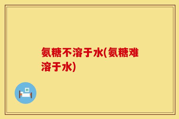 氨糖不溶于水(氨糖难溶于水) 氨糖不溶于水(氨糖难溶于水)