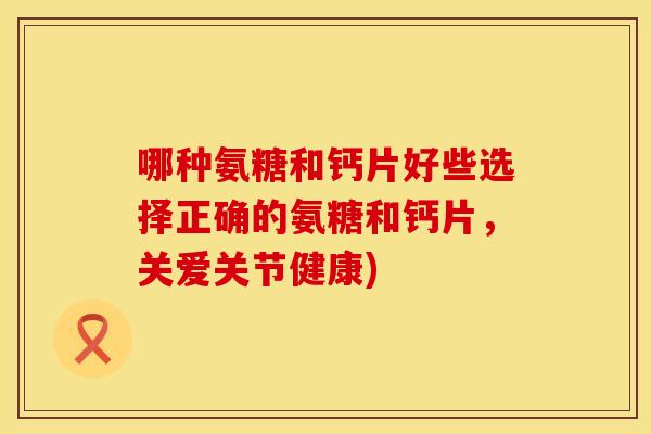 哪种氨糖和钙片好些选择正确的氨糖和钙片,关爱关节健康)