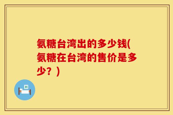 氨糖台湾出的多少钱(氨糖在台湾的售价是多少?) 氨糖台湾出的多少钱(氨糖在台湾的售价是多少?)