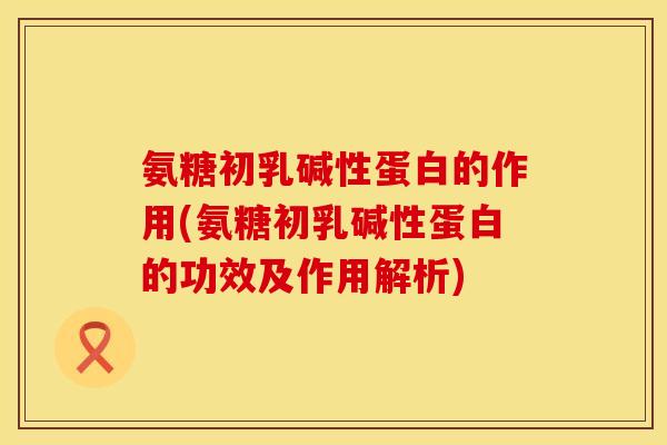 氨糖初乳碱性蛋白的作用(氨糖初乳碱性蛋白的功效及作用解析)