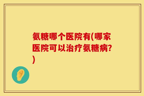 氨糖哪个医院有(哪家医院可以治疗氨糖病？)