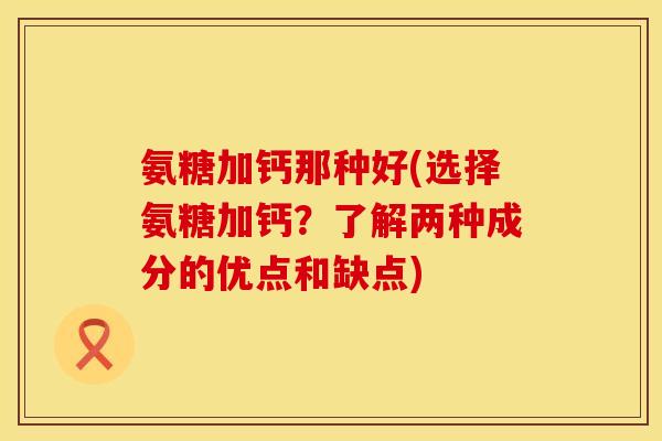 氨糖加钙那种好(选择氨糖加钙?了解两种成分的优点和缺点)