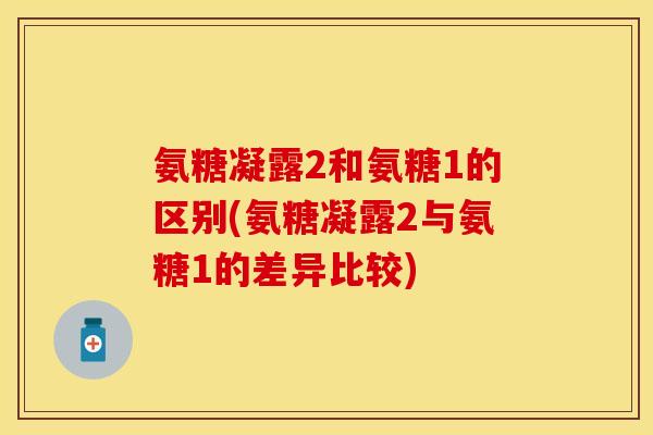 氨糖凝露2和氨糖1的区别(氨糖凝露2与氨糖1的差异比较)
