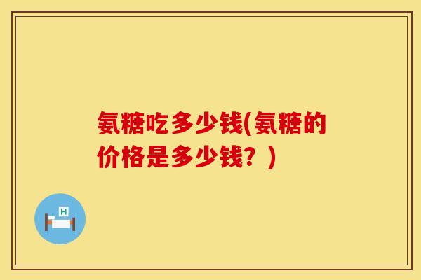 氨糖吃多少钱(氨糖的价格是多少钱?) 氨糖吃多少钱(氨糖的价格是多少钱?)