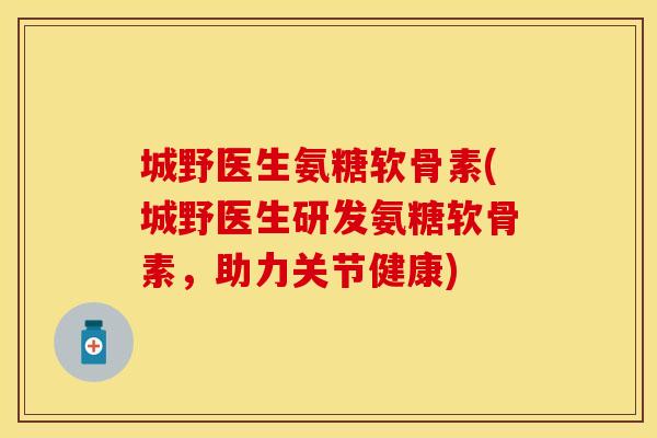 城野医生氨糖软骨素(城野医生研发氨糖软骨素,助力关节健康) 城野医生氨糖软骨素(城野医生研发氨糖软骨素,助力关节健康)