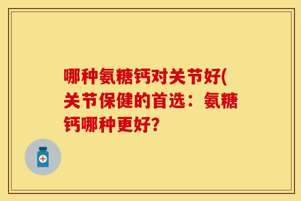 哪种氨糖钙对关节好(关节保健的首选：氨糖钙哪种更好？