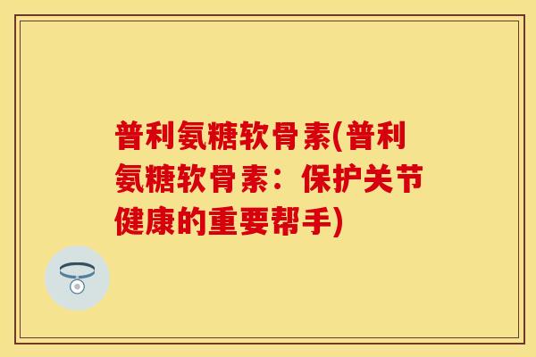 普利氨糖软骨素(普利氨糖软骨素:保护关节健康的重要帮手)