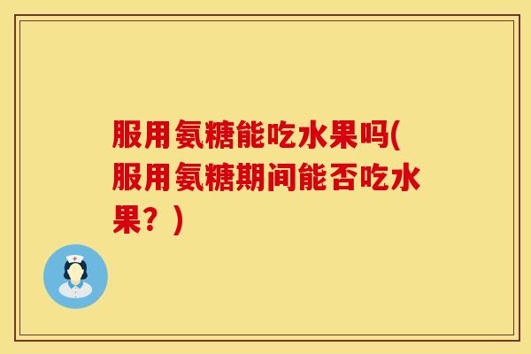 服用氨糖能吃水果吗(服用氨糖期间能否吃水果?) 服用氨糖能吃水果吗(服用氨糖期间能否吃水果?)