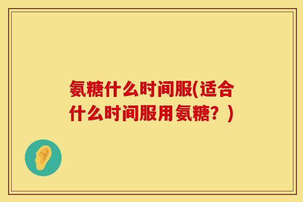 氨糖什么时间服(适合什么时间服用氨糖?) 氨糖什么时间服(适合什么时间服用氨糖?)