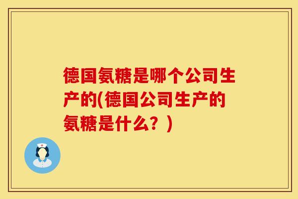 德国氨糖是哪个公司生产的(德国公司生产的氨糖是什么?) 德国氨糖是哪个公司生产的(德国公司生产的氨糖是什么?)