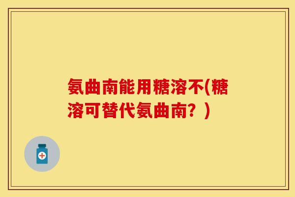 氨曲南能用糖溶不(糖溶可替代氨曲南?)