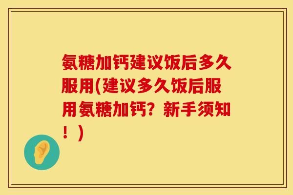 氨糖加钙建议饭后多久服用(建议多久饭后服用氨糖加钙？新手须知！)