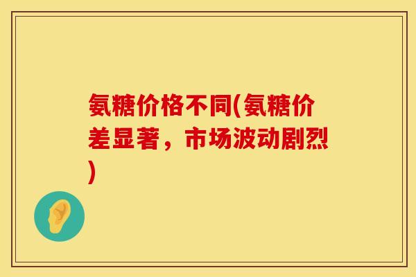 氨糖价格不同(氨糖价差显著，市场波动剧烈)