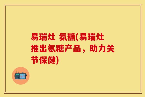 易瑞灶 氨糖(易瑞灶推出氨糖产品，助力关节保健)