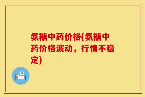 氨糖中药价格(氨糖中药价格波动,行情不稳定)