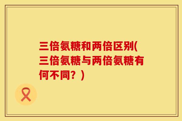 三倍氨糖和两倍区别(三倍氨糖与两倍氨糖有何不同?) 三倍氨糖和两倍区别(三倍氨糖与两倍氨糖有何不同?)