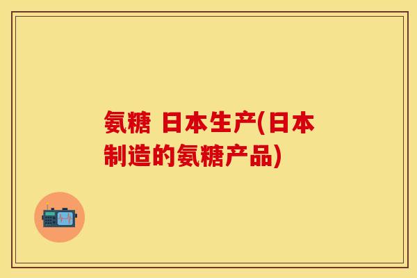 氨糖 日本生产(日本制造的氨糖产品) 氨糖 日本生产(日本制造的氨糖产品)