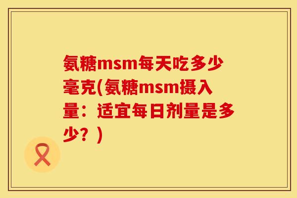 氨糖msm每天吃多少毫克(氨糖msm摄入量:适宜每日剂量是多少?) 氨糖msm每天吃多少毫克(氨糖msm摄入量:适宜每日剂量是多少?)