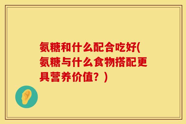 氨糖和什么配合吃好(氨糖与什么食物搭配更具营养价值？)