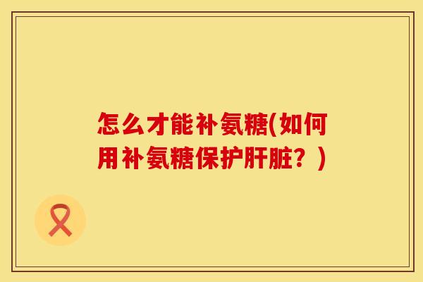 怎么才能补氨糖(如何用补氨糖保护肝脏?)