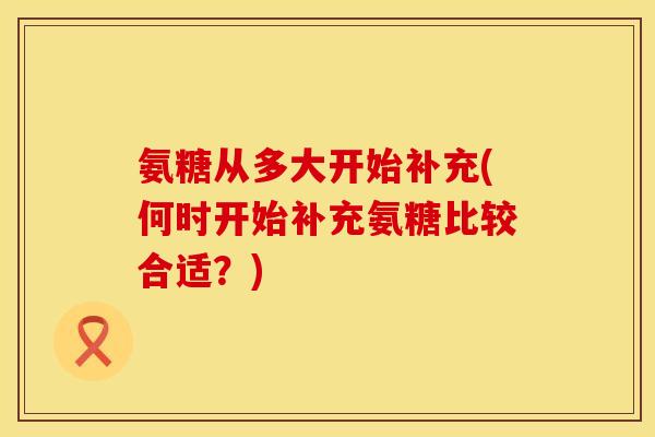 氨糖从多大开始补充(何时开始补充氨糖比较合适?) 氨糖从多大开始补充(何时开始补充氨糖比较合适?)
