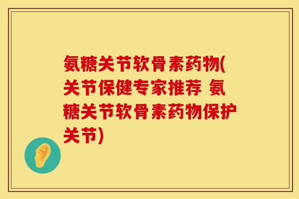 氨糖关节软骨素药物(关节保健专家推荐 氨糖关节软骨素药物保护关节)