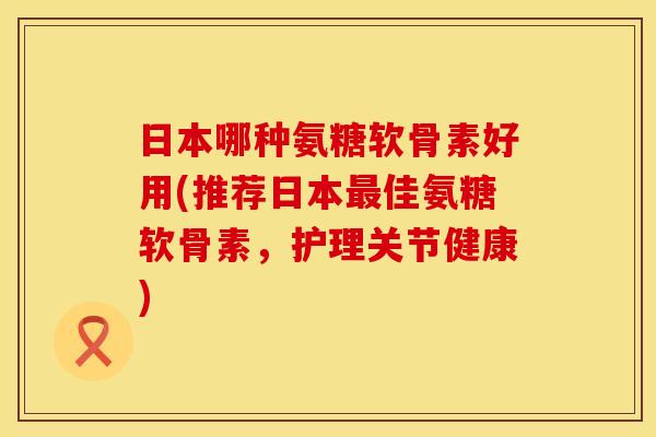 日本哪种氨糖软骨素好用(推荐日本最佳氨糖软骨素,护理关节健康)