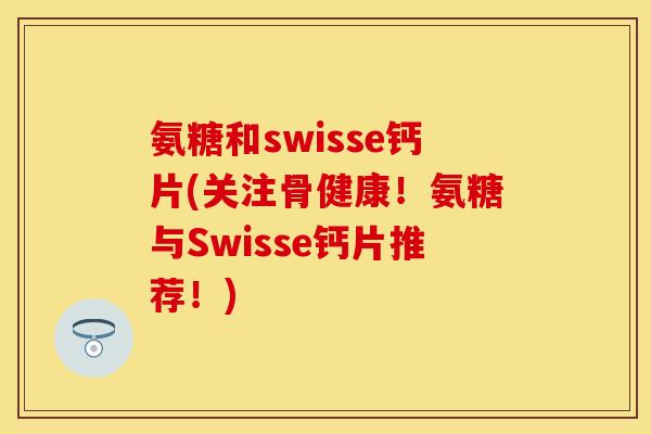氨糖和swisse钙片(关注骨健康!氨糖与Swisse钙片推荐!) 氨糖和swisse钙片(关注骨健康!氨糖与Swisse钙片推荐!)