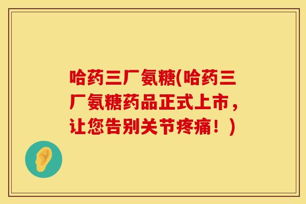 哈药三厂氨糖(哈药三厂氨糖药品正式上市,让您告别关节!) 哈药三厂氨糖(哈药三厂氨糖药品正式上市,让您告别关节!)