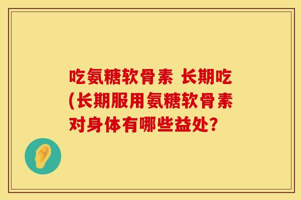吃氨糖软骨素 长期吃(长期服用氨糖软骨素对身体有哪些益处？