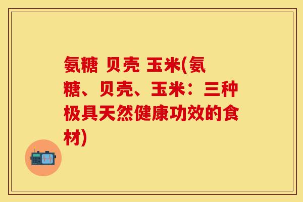 氨糖 贝壳 玉米(氨糖、贝壳、玉米：三种极具天然健康功效的食材)