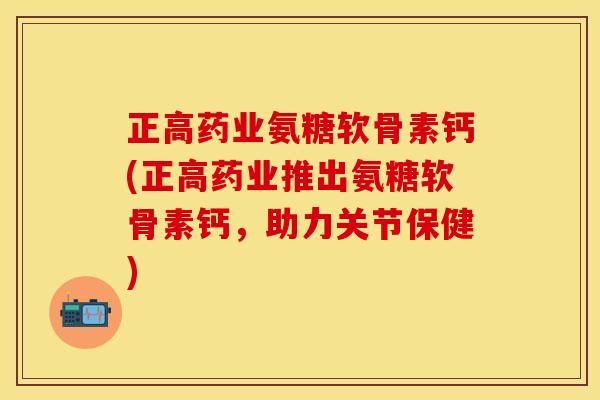 正高药业氨糖软骨素钙(正高药业推出氨糖软骨素钙,助力关节保健)