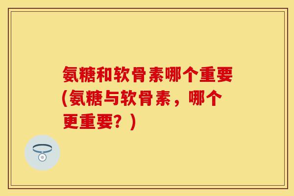 氨糖和软骨素哪个重要(氨糖与软骨素,哪个更重要?)