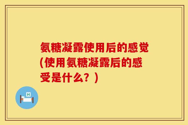 氨糖凝露使用后的感觉(使用氨糖凝露后的感受是什么？)