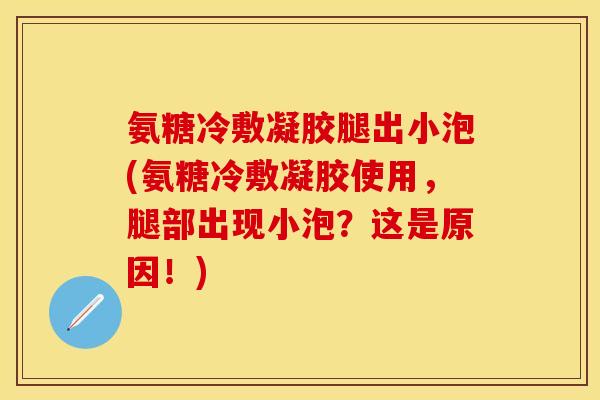 氨糖冷敷凝胶腿出小泡(氨糖冷敷凝胶使用，腿部出现小泡？这是原因！)