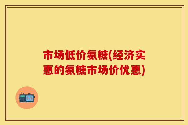 市场低价氨糖(经济实惠的氨糖市场价优惠) 市场低价氨糖(经济实惠的氨糖市场价优惠)