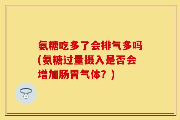 氨糖吃多了会排气多吗(氨糖过量摄入是否会增加肠胃气体？)