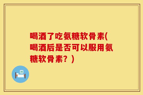 喝酒了吃氨糖软骨素(喝酒后是否可以服用氨糖软骨素?) 喝酒了吃氨糖软骨素(喝酒后是否可以服用氨糖软骨素?)