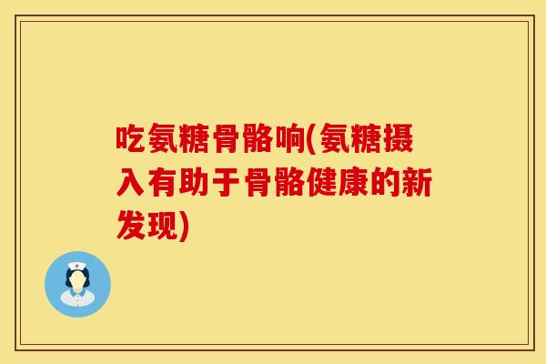 吃氨糖骨骼响(氨糖摄入有助于骨骼健康的新发现) 吃氨糖骨骼响(氨糖摄入有助于骨骼健康的新发现)