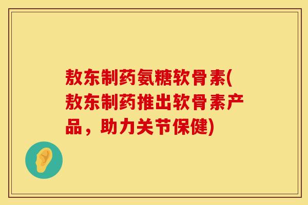 敖东制药氨糖软骨素(敖东制药推出软骨素产品，助力关节保健)