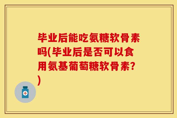 毕业后能吃氨糖软骨素吗(毕业后是否可以食用氨基葡萄糖软骨素?)