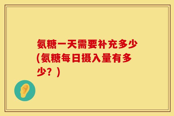 氨糖一天需要补充多少(氨糖每日摄入量有多少？)