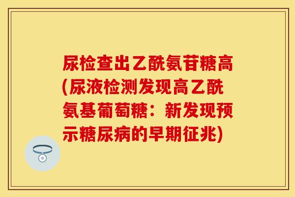 尿检查出乙酰氨苷糖高(尿液检测发现高乙酰氨基葡萄糖：新发现预示糖尿病的早期征兆)