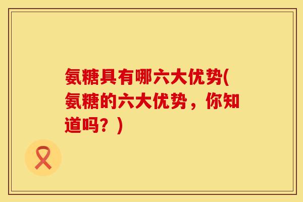 氨糖具有哪六大优势(氨糖的六大优势，你知道吗？)