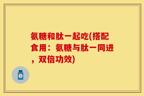 氨糖和肽一起吃(搭配食用：氨糖与肽一同进，双倍功效)