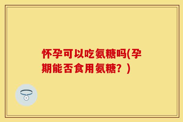 怀孕可以吃氨糖吗(孕期能否食用氨糖？)