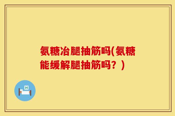 氨糖冶腿抽筋吗(氨糖能缓解腿抽筋吗？)