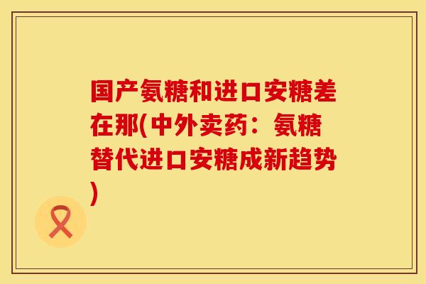 国产氨糖和进口安糖差在那(中外卖药：氨糖替代进口安糖成新趋势)