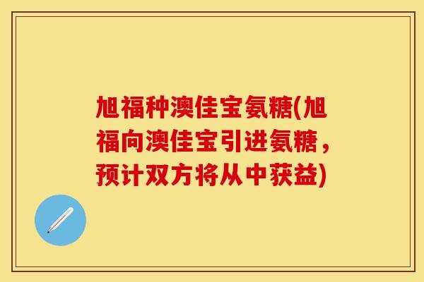 旭福种澳佳宝氨糖(旭福向澳佳宝引进氨糖，预计双方将从中获益)